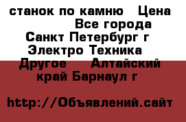 станок по камню › Цена ­ 29 000 - Все города, Санкт-Петербург г. Электро-Техника » Другое   . Алтайский край,Барнаул г.